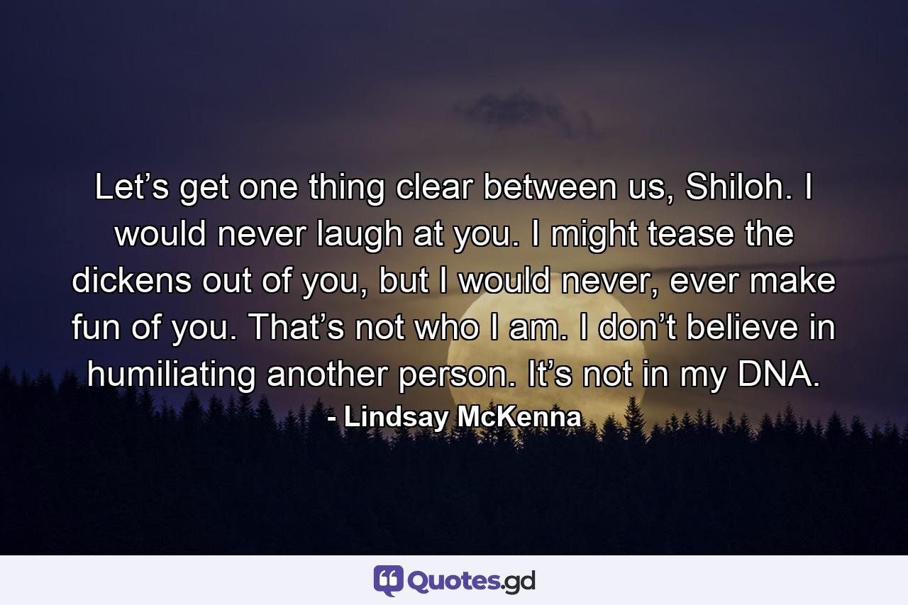 Let’s get one thing clear between us, Shiloh. I would never laugh at you. I might tease the dickens out of you, but I would never, ever make fun of you. That’s not who I am. I don’t believe in humiliating another person. It’s not in my DNA. - Quote by Lindsay McKenna