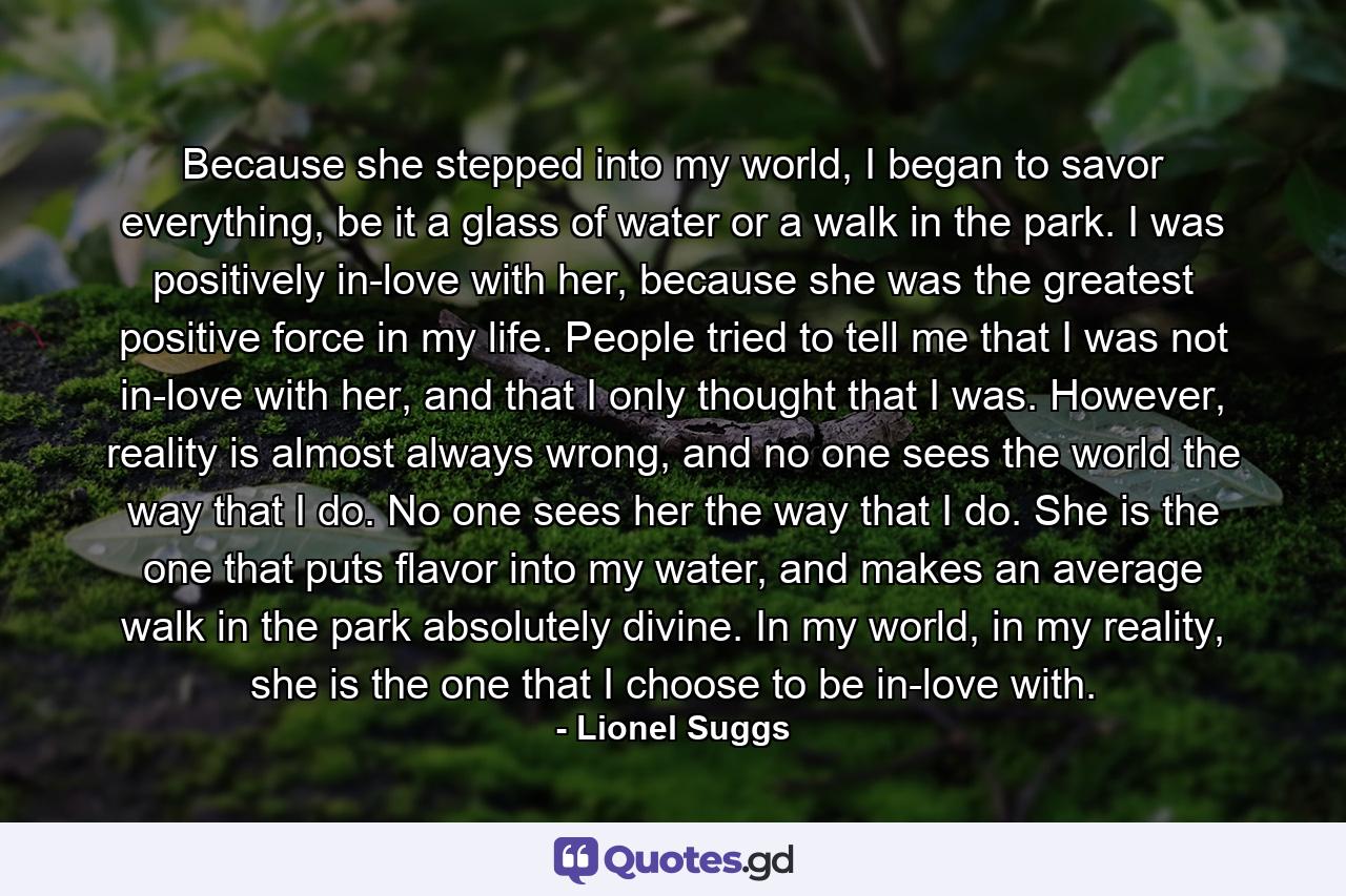 Because she stepped into my world, I began to savor everything, be it a glass of water or a walk in the park. I was positively in-love with her, because she was the greatest positive force in my life. People tried to tell me that I was not in-love with her, and that I only thought that I was. However, reality is almost always wrong, and no one sees the world the way that I do. No one sees her the way that I do. She is the one that puts flavor into my water, and makes an average walk in the park absolutely divine. In my world, in my reality, she is the one that I choose to be in-love with. - Quote by Lionel Suggs