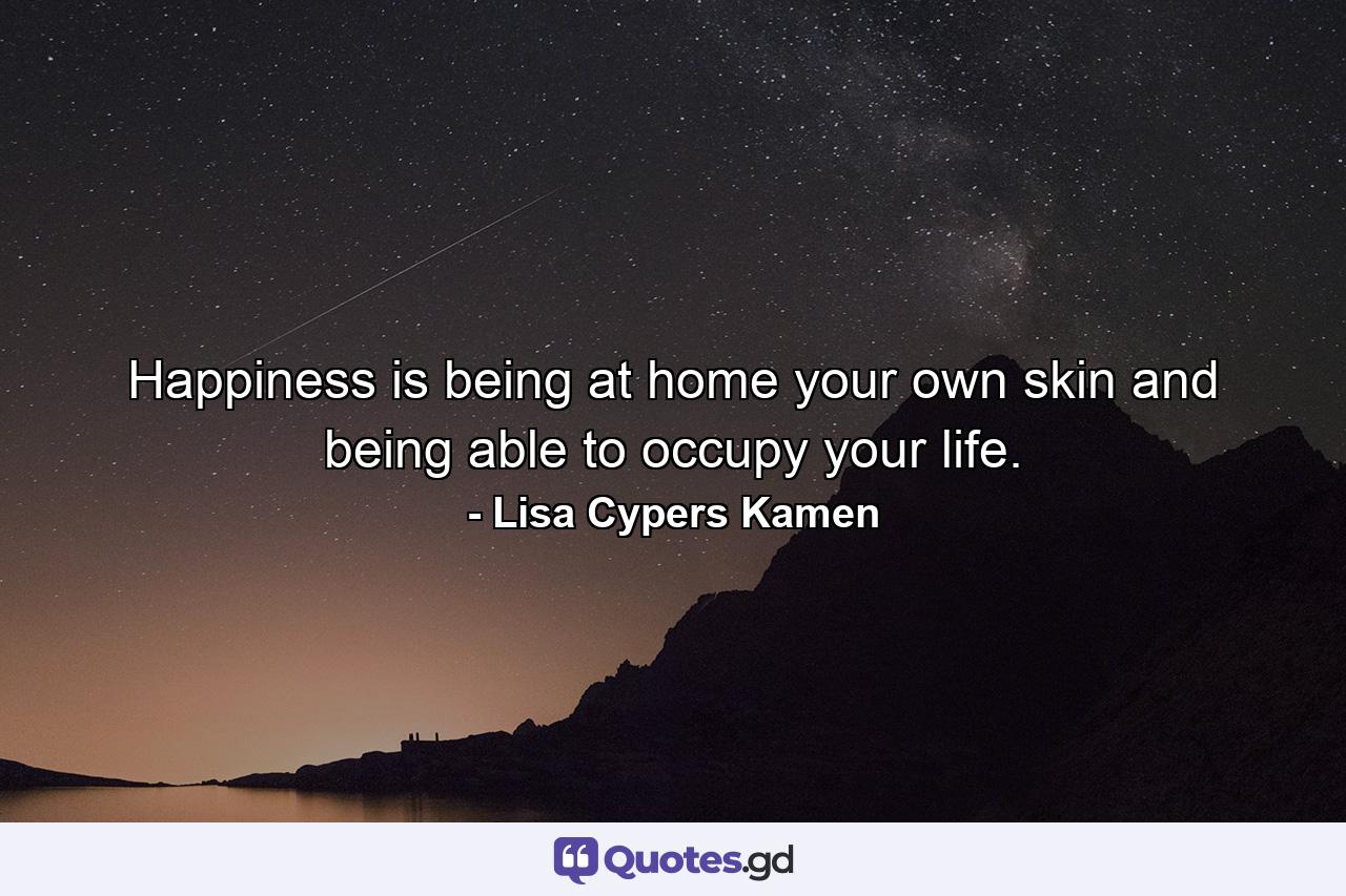 Happiness is being at home your own skin and being able to occupy your life. - Quote by Lisa Cypers Kamen