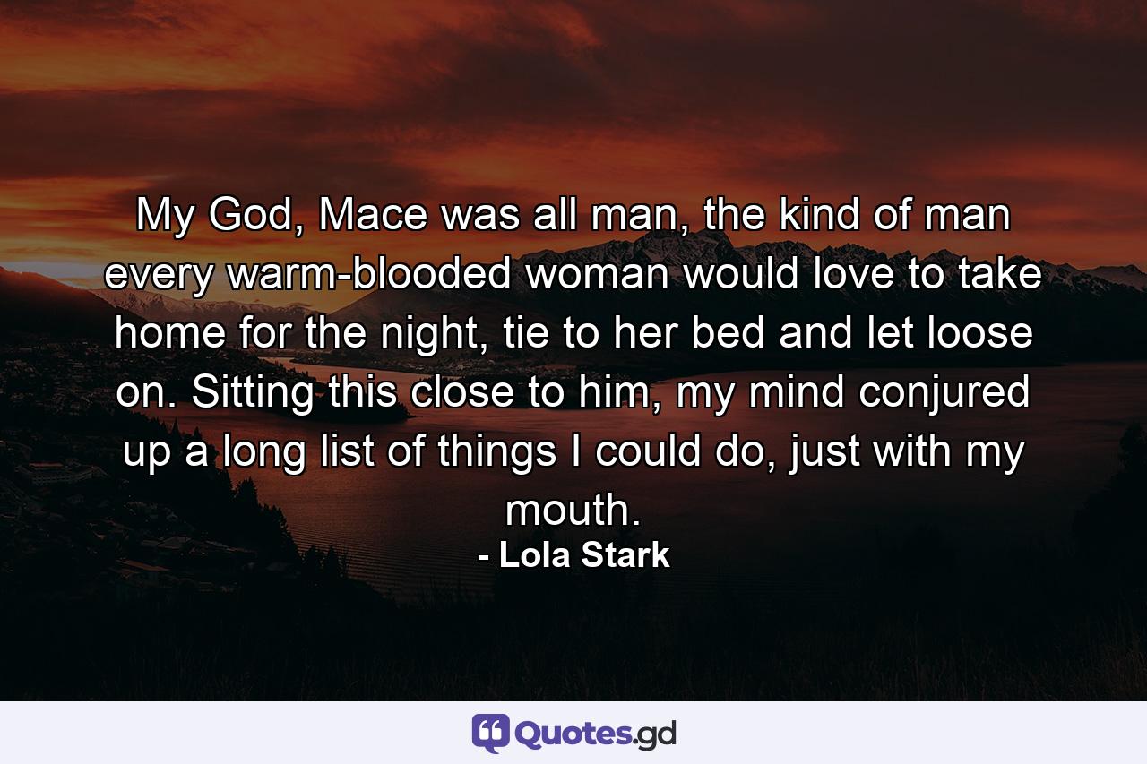 My God, Mace was all man, the kind of man every warm-blooded woman would love to take home for the night, tie to her bed and let loose on. Sitting this close to him, my mind conjured up a long list of things I could do, just with my mouth. - Quote by Lola Stark