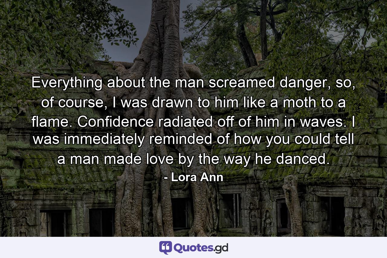 Everything about the man screamed danger, so, of course, I was drawn to him like a moth to a flame. Confidence radiated off of him in waves. I was immediately reminded of how you could tell a man made love by the way he danced. - Quote by Lora Ann