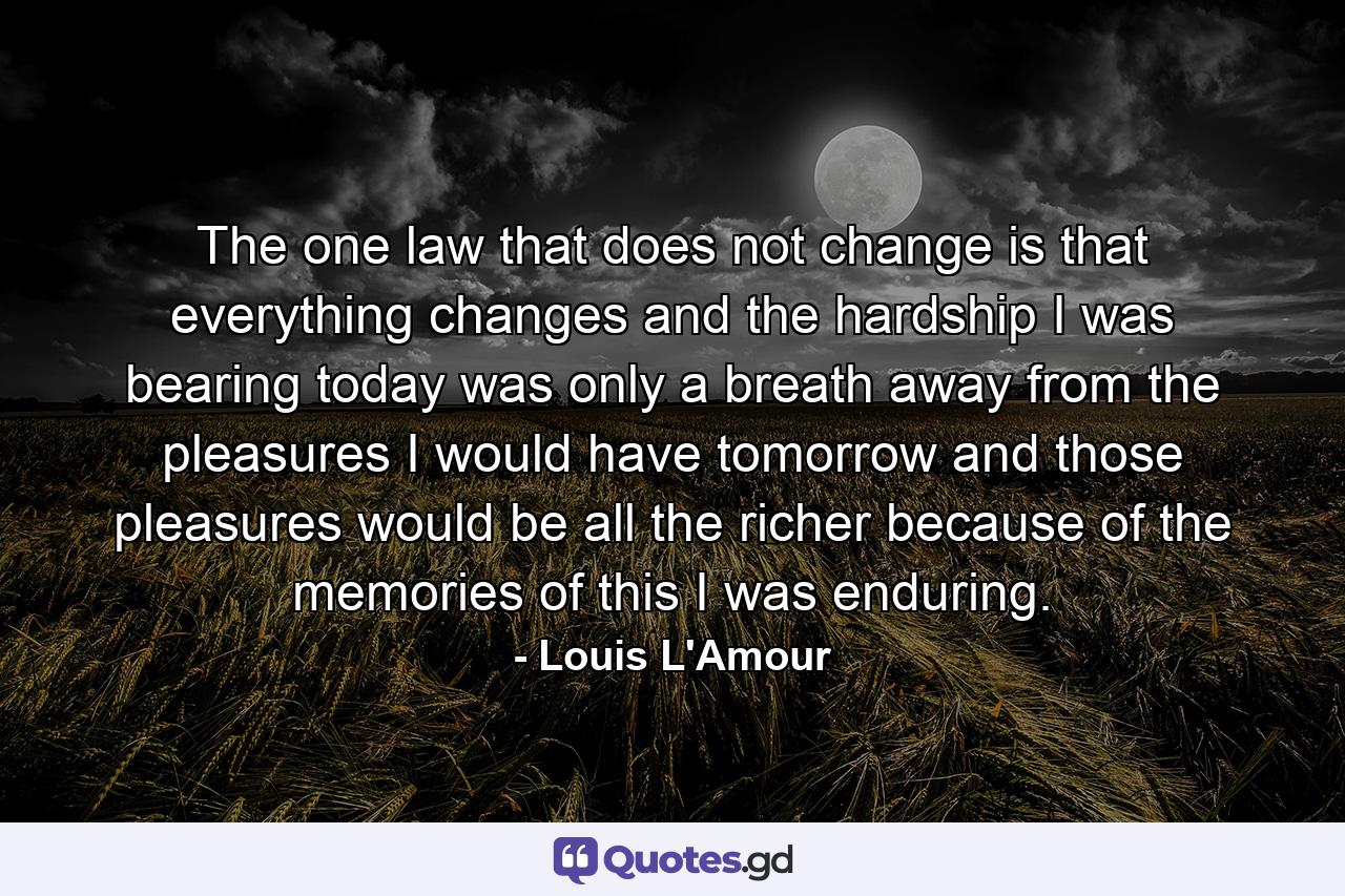 The one law that does not change is that everything changes  and the hardship I was bearing today was only a breath away from the pleasures I would have tomorrow  and those pleasures would be all the richer because of the memories of this I was enduring. - Quote by Louis L'Amour