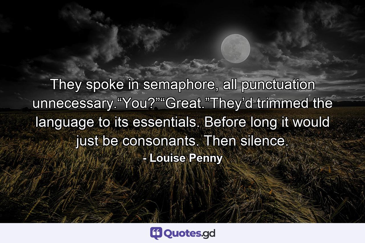 They spoke in semaphore, all punctuation unnecessary.“You?”“Great.”They’d trimmed the language to its essentials. Before long it would just be consonants. Then silence. - Quote by Louise Penny