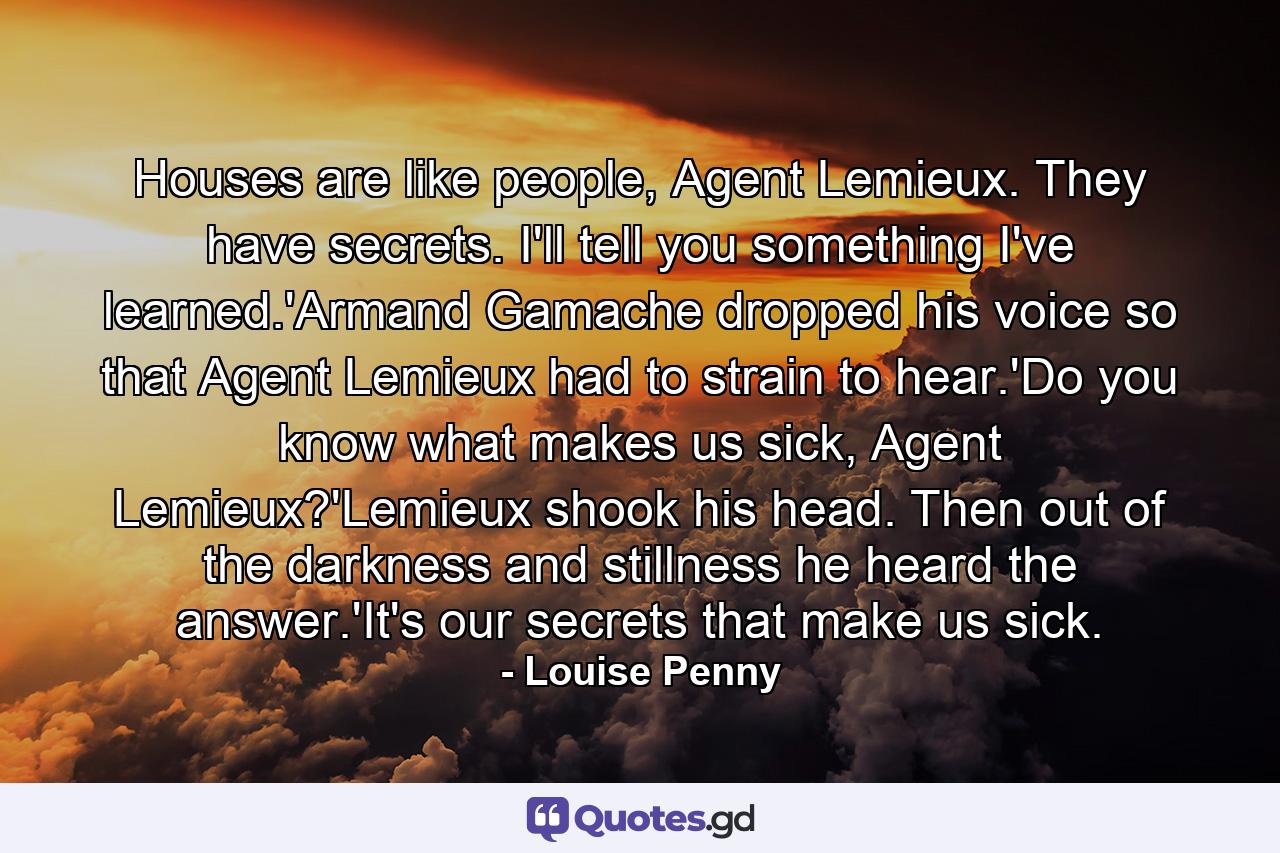 Houses are like people, Agent Lemieux. They have secrets. I'll tell you something I've learned.'Armand Gamache dropped his voice so that Agent Lemieux had to strain to hear.'Do you know what makes us sick, Agent Lemieux?'Lemieux shook his head. Then out of the darkness and stillness he heard the answer.'It's our secrets that make us sick. - Quote by Louise Penny