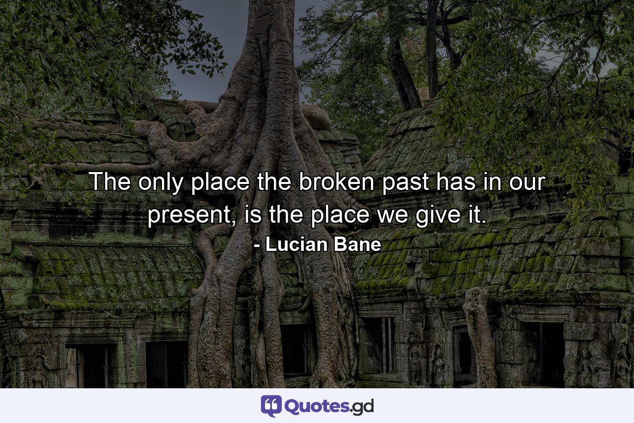 The only place the broken past has in our present, is the place we give it. - Quote by Lucian Bane