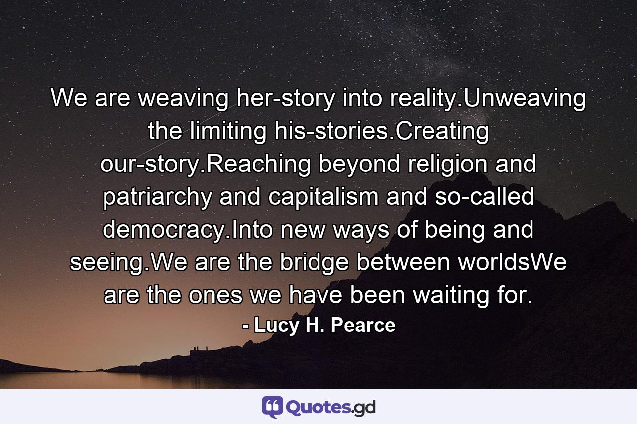 We are weaving her-story into reality.Unweaving the limiting his-stories.Creating our-story.Reaching beyond religion and patriarchy and capitalism and so-called democracy.Into new ways of being and seeing.We are the bridge between worldsWe are the ones we have been waiting for. - Quote by Lucy H. Pearce