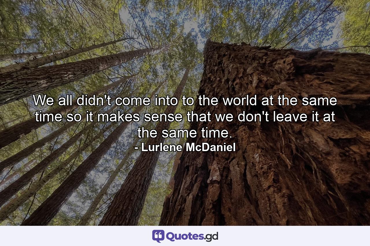 We all didn't come into to the world at the same time so it makes sense that we don't leave it at the same time. - Quote by Lurlene McDaniel