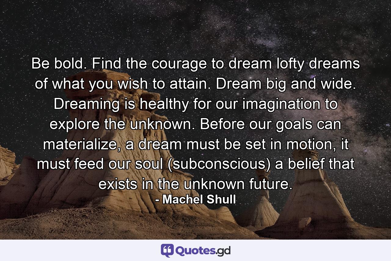 Be bold. Find the courage to dream lofty dreams of what you wish to attain. Dream big and wide. Dreaming is healthy for our imagination to explore the unknown. Before our goals can materialize, a dream must be set in motion, it must feed our soul (subconscious) a belief that exists in the unknown future. - Quote by Machel Shull