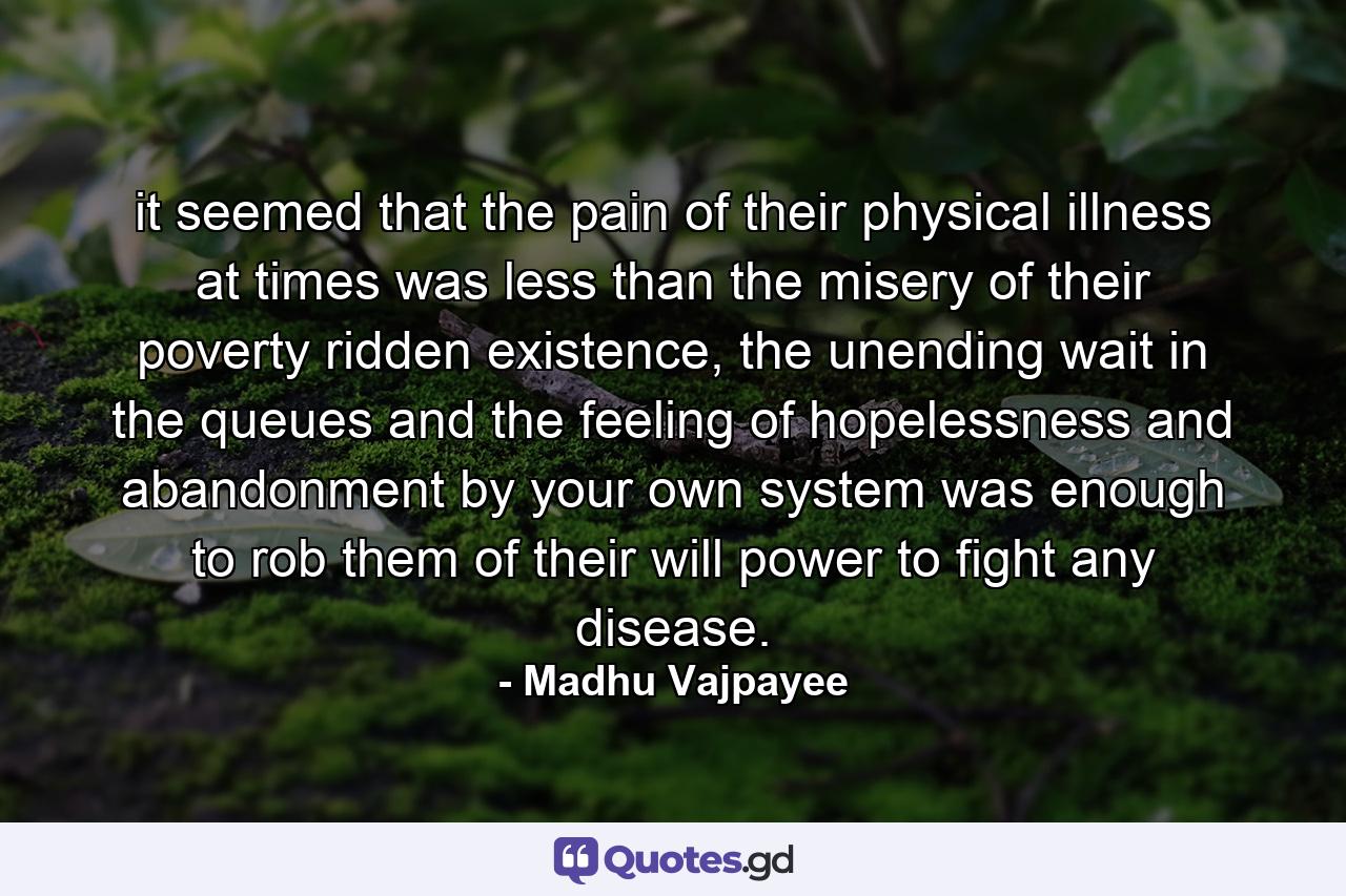 it seemed that the pain of their physical illness at times was less than the misery of their poverty ridden existence, the unending wait in the queues and the feeling of hopelessness and abandonment by your own system was enough to rob them of their will power to fight any disease. - Quote by Madhu Vajpayee