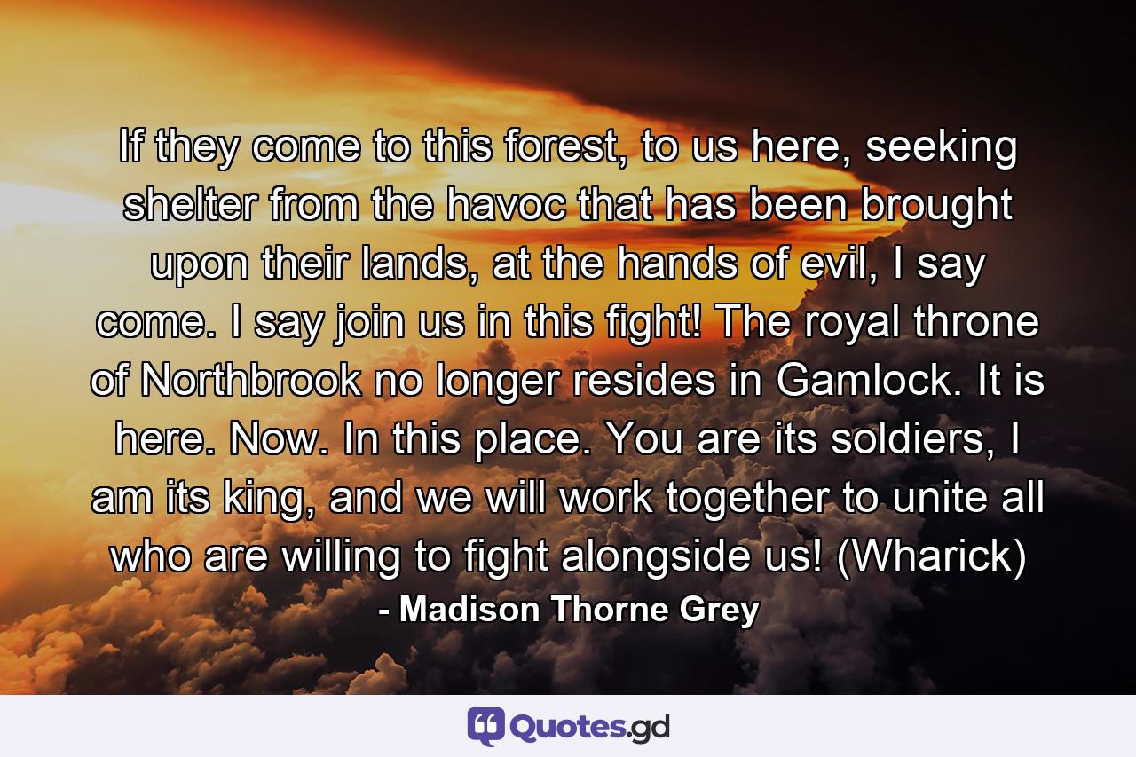 If they come to this forest, to us here, seeking shelter from the havoc that has been brought upon their lands, at the hands of evil, I say come. I say join us in this fight! The royal throne of Northbrook no longer resides in Gamlock. It is here. Now. In this place. You are its soldiers, I am its king, and we will work together to unite all who are willing to fight alongside us! (Wharick) - Quote by Madison Thorne Grey