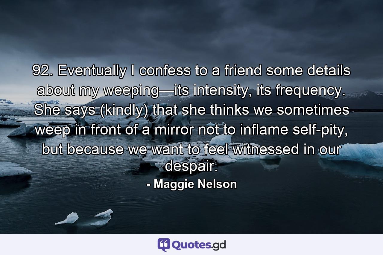 92. Eventually I confess to a friend some details about my weeping—its intensity, its frequency. She says (kindly) that she thinks we sometimes weep in front of a mirror not to inflame self-pity, but because we want to feel witnessed in our despair. - Quote by Maggie Nelson