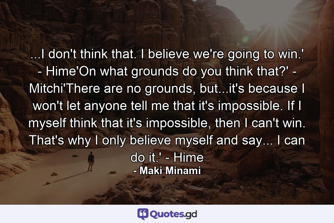 ...I don't think that. I believe we're going to win.' - Hime'On what grounds do you think that?' - Mitchi'There are no grounds, but...it's because I won't let anyone tell me that it's impossible. If I myself think that it's impossible, then I can't win. That's why I only believe myself and say... I can do it.' - Hime - Quote by Maki Minami