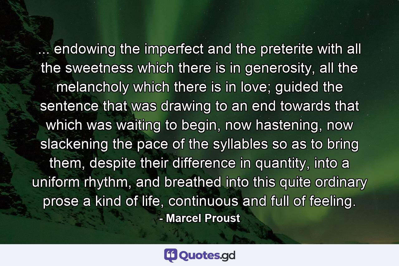 ... endowing the imperfect and the preterite with all the sweetness which there is in generosity, all the melancholy which there is in love; guided the sentence that was drawing to an end towards that which was waiting to begin, now hastening, now slackening the pace of the syllables so as to bring them, despite their difference in quantity, into a uniform rhythm, and breathed into this quite ordinary prose a kind of life, continuous and full of feeling. - Quote by Marcel Proust