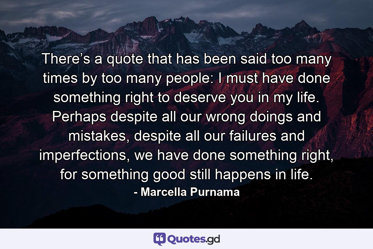 There’s a quote that has been said too many times by too many people: I must have done something right to deserve you in my life. Perhaps despite all our wrong doings and mistakes, despite all our failures and imperfections, we have done something right, for something good still happens in life. - Quote by Marcella Purnama