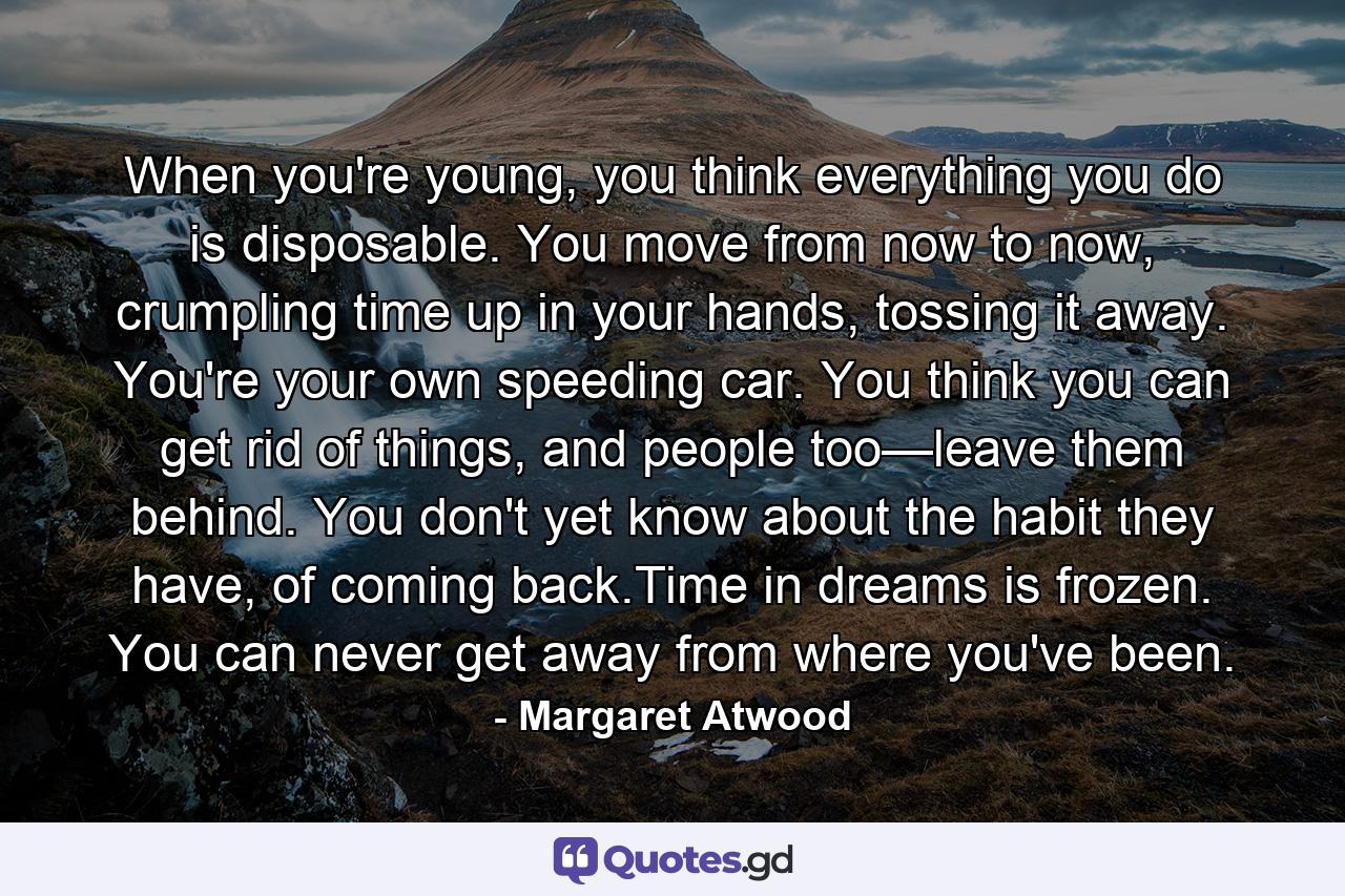 When you're young, you think everything you do is disposable. You move from now to now, crumpling time up in your hands, tossing it away. You're your own speeding car. You think you can get rid of things, and people too—leave them behind. You don't yet know about the habit they have, of coming back.Time in dreams is frozen. You can never get away from where you've been. - Quote by Margaret Atwood