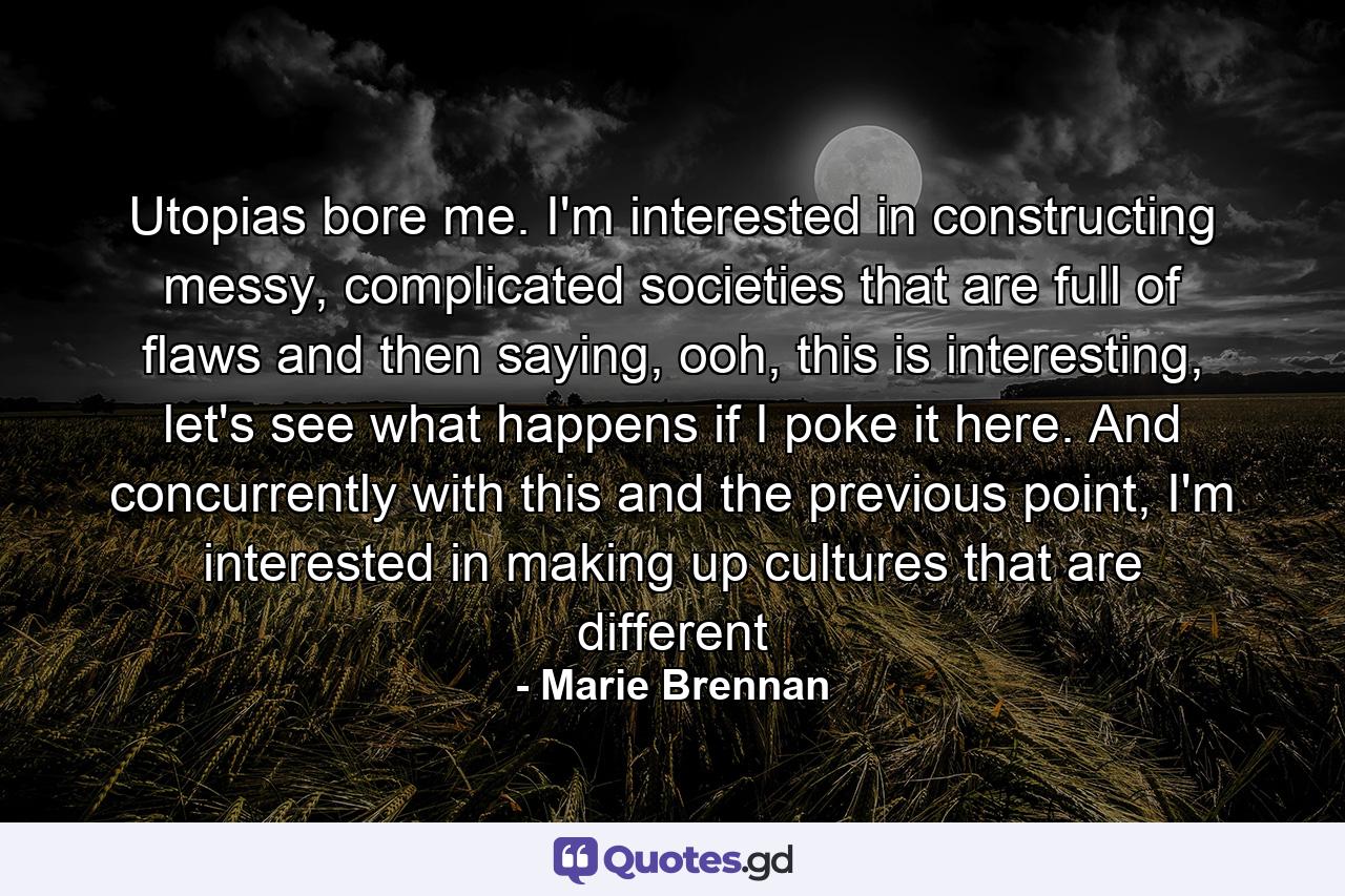 Utopias bore me. I'm interested in constructing messy, complicated societies that are full of flaws and then saying, ooh, this is interesting, let's see what happens if I poke it here. And concurrently with this and the previous point, I'm interested in making up cultures that are different - Quote by Marie Brennan