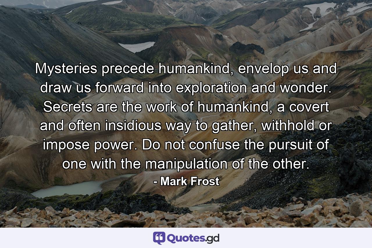 Mysteries precede humankind, envelop us and draw us forward into exploration and wonder. Secrets are the work of humankind, a covert and often insidious way to gather, withhold or impose power. Do not confuse the pursuit of one with the manipulation of the other. - Quote by Mark Frost