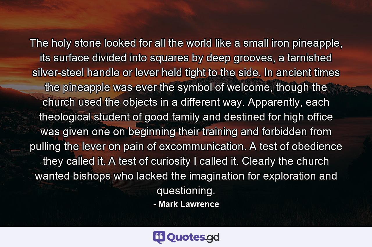 The holy stone looked for all the world like a small iron pineapple, its surface divided into squares by deep grooves, a tarnished silver-steel handle or lever held tight to the side. In ancient times the pineapple was ever the symbol of welcome, though the church used the objects in a different way. Apparently, each theological student of good family and destined for high office was given one on beginning their training and forbidden from pulling the lever on pain of excommunication. A test of obedience they called it. A test of curiosity I called it. Clearly the church wanted bishops who lacked the imagination for exploration and questioning. - Quote by Mark Lawrence