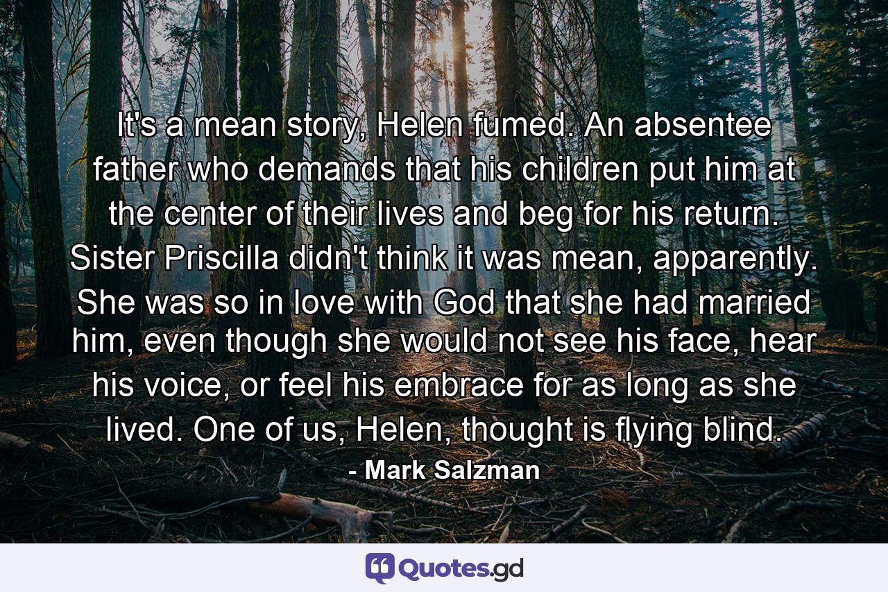 It's a mean story, Helen fumed. An absentee father who demands that his children put him at the center of their lives and beg for his return. Sister Priscilla didn't think it was mean, apparently. She was so in love with God that she had married him, even though she would not see his face, hear his voice, or feel his embrace for as long as she lived. One of us, Helen, thought is flying blind. - Quote by Mark Salzman