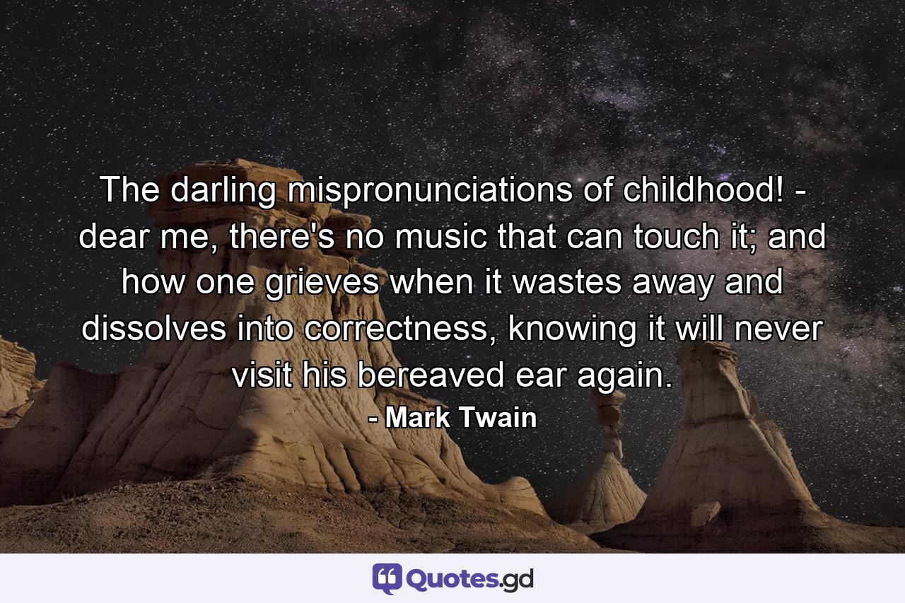 The darling mispronunciations of childhood! - dear me, there's no music that can touch it; and how one grieves when it wastes away and dissolves into correctness, knowing it will never visit his bereaved ear again. - Quote by Mark Twain