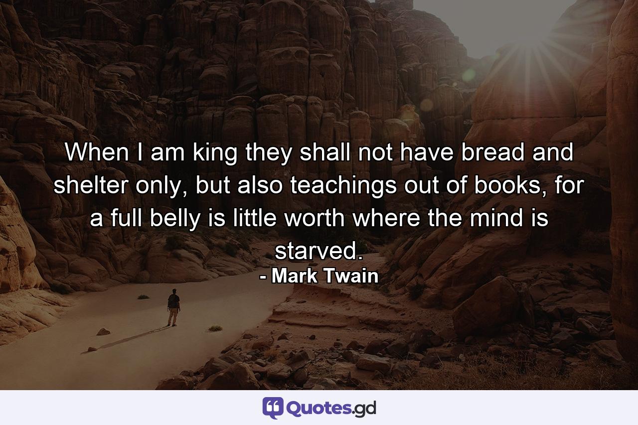 When I am king they shall not have bread and shelter only, but also teachings out of books, for a full belly is little worth where the mind is starved. - Quote by Mark Twain