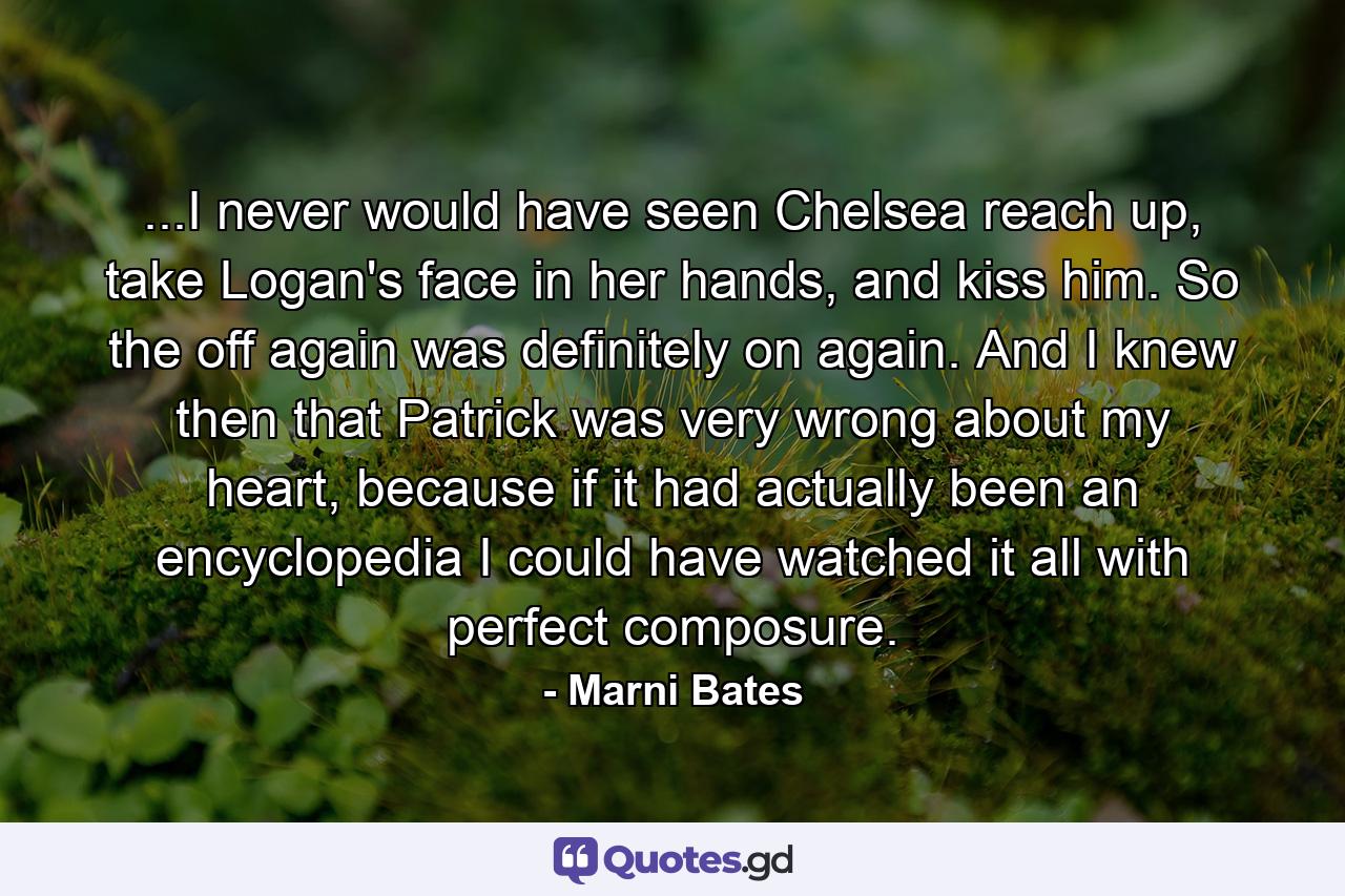 ...I never would have seen Chelsea reach up, take Logan's face in her hands, and kiss him. So the off again was definitely on again. And I knew then that Patrick was very wrong about my heart, because if it had actually been an encyclopedia I could have watched it all with perfect composure. - Quote by Marni Bates