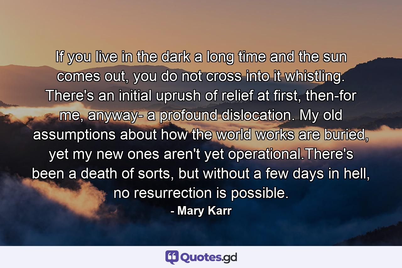 If you live in the dark a long time and the sun comes out, you do not cross into it whistling. There's an initial uprush of relief at first, then-for me, anyway- a profound dislocation. My old assumptions about how the world works are buried, yet my new ones aren't yet operational.There's been a death of sorts, but without a few days in hell, no resurrection is possible. - Quote by Mary Karr