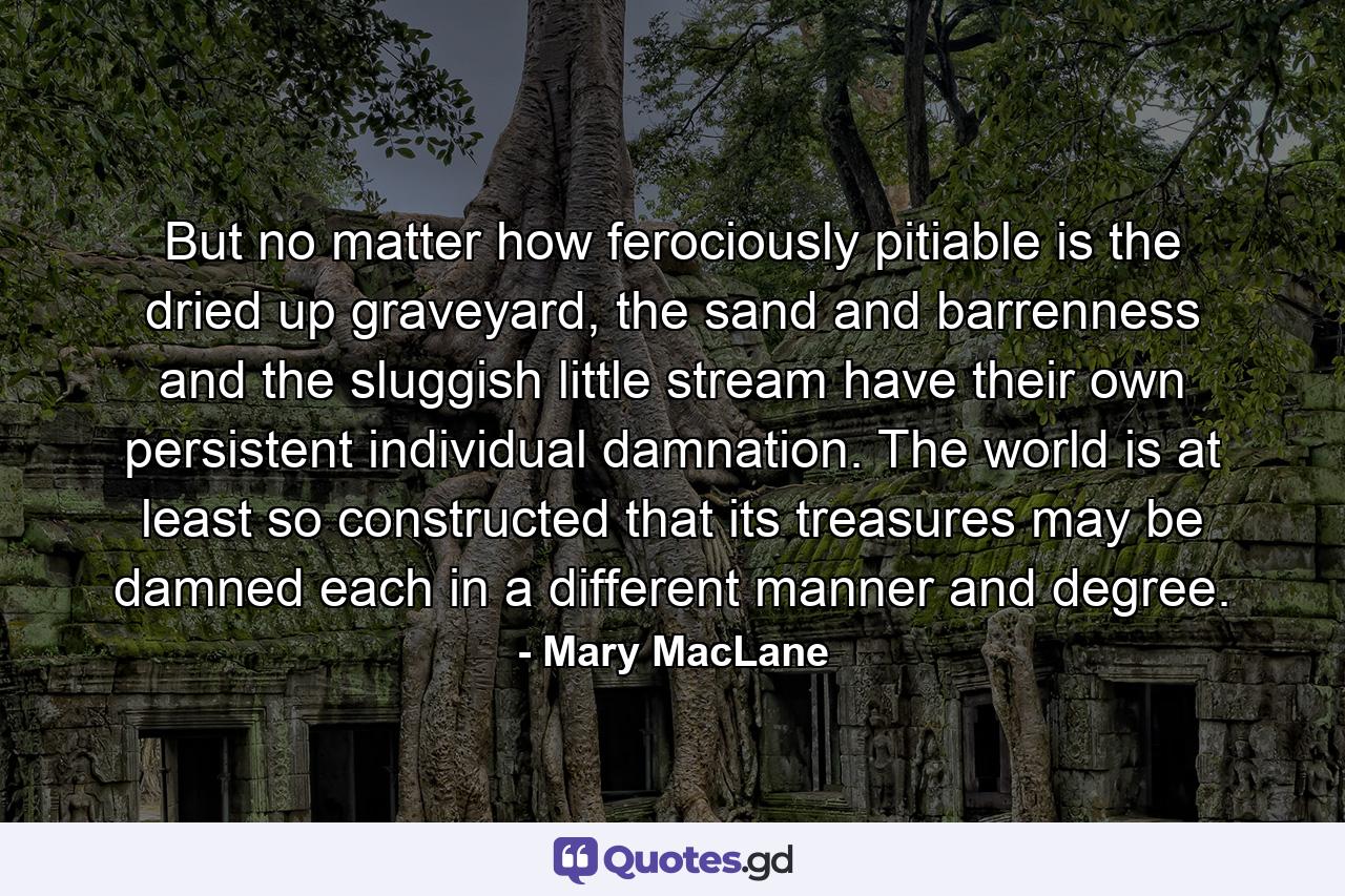 But no matter how ferociously pitiable is the dried up graveyard, the sand and barrenness and the sluggish little stream have their own persistent individual damnation. The world is at least so constructed that its treasures may be damned each in a different manner and degree. - Quote by Mary MacLane