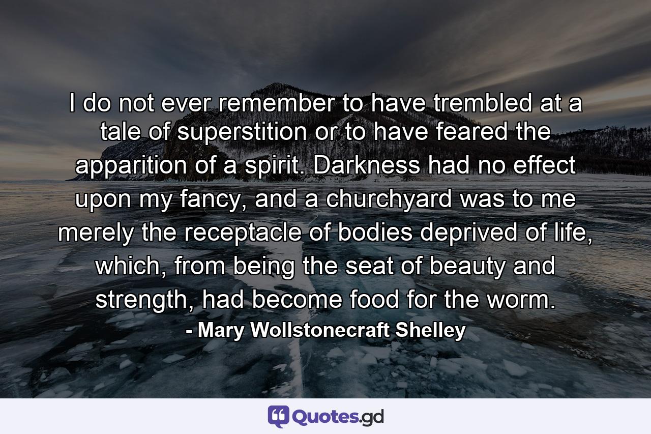 I do not ever remember to have trembled at a tale of superstition or to have feared the apparition of a spirit. Darkness had no effect upon my fancy, and a churchyard was to me merely the receptacle of bodies deprived of life, which, from being the seat of beauty and strength, had become food for the worm. - Quote by Mary Wollstonecraft Shelley