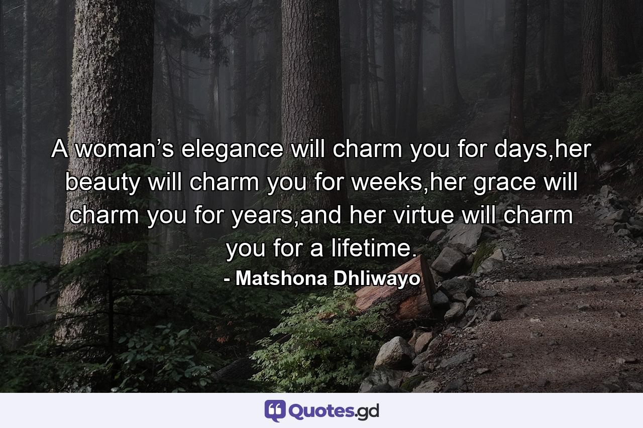 A woman’s elegance will charm you for days,her beauty will charm you for weeks,her grace will charm you for years,and her virtue will charm you for a lifetime. - Quote by Matshona Dhliwayo