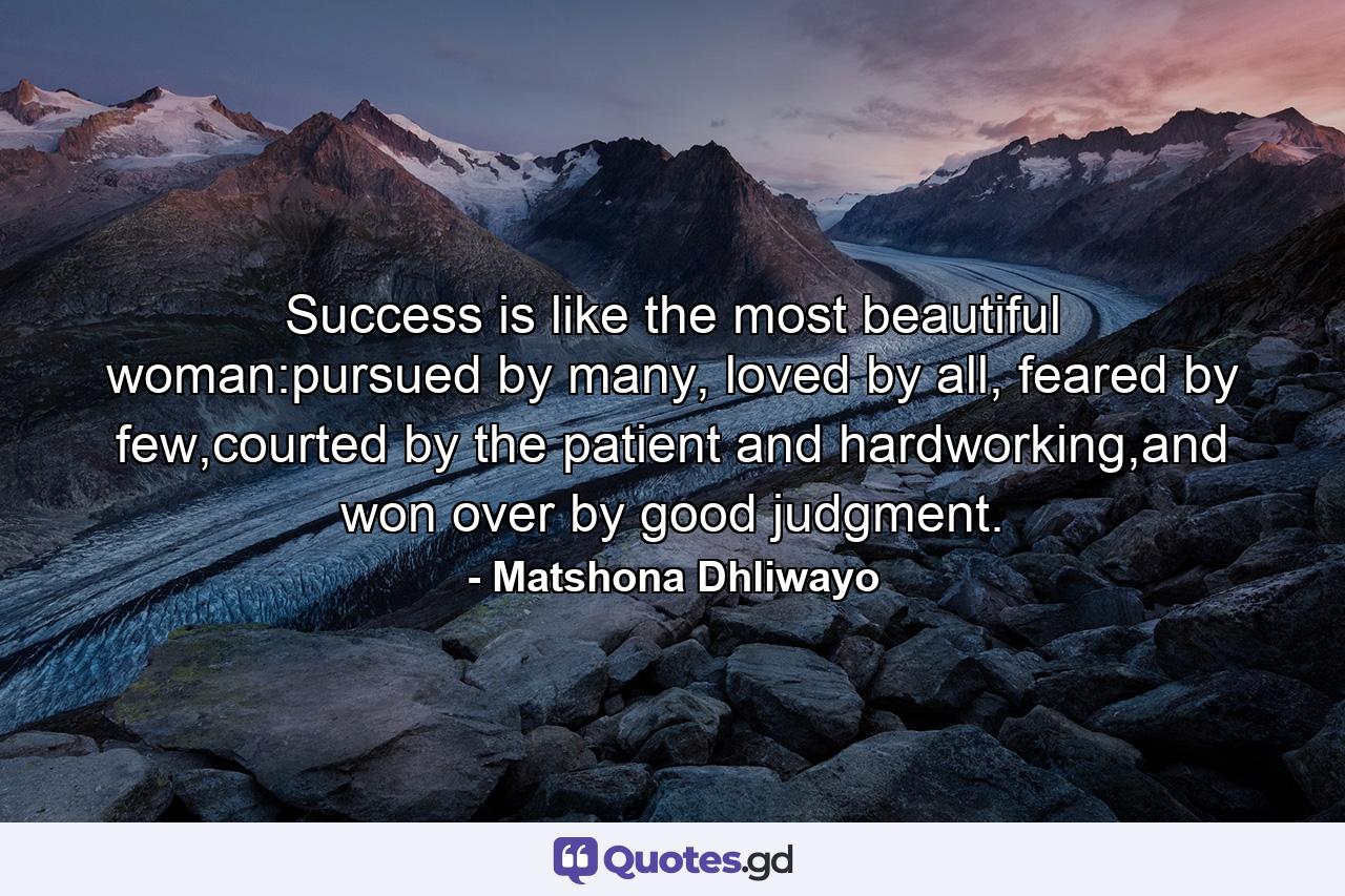 Success is like the most beautiful woman:pursued by many, loved by all, feared by few,courted by the patient and hardworking,and won over by good judgment. - Quote by Matshona Dhliwayo