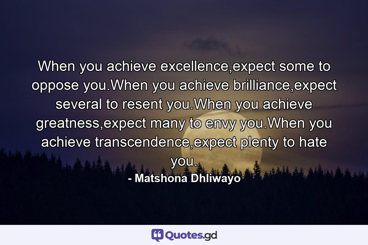 When you achieve excellence,expect some to oppose you.When you achieve brilliance,expect several to resent you.When you achieve greatness,expect many to envy you.When you achieve transcendence,expect plenty to hate you. - Quote by Matshona Dhliwayo