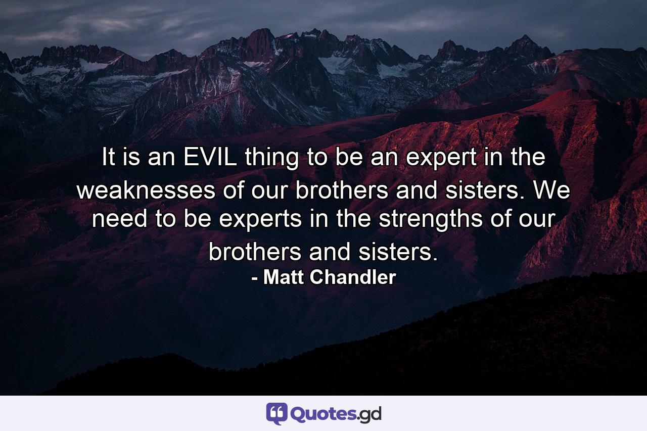 It is an EVIL thing to be an expert in the weaknesses of our brothers and sisters. We need to be experts in the strengths of our brothers and sisters. - Quote by Matt Chandler