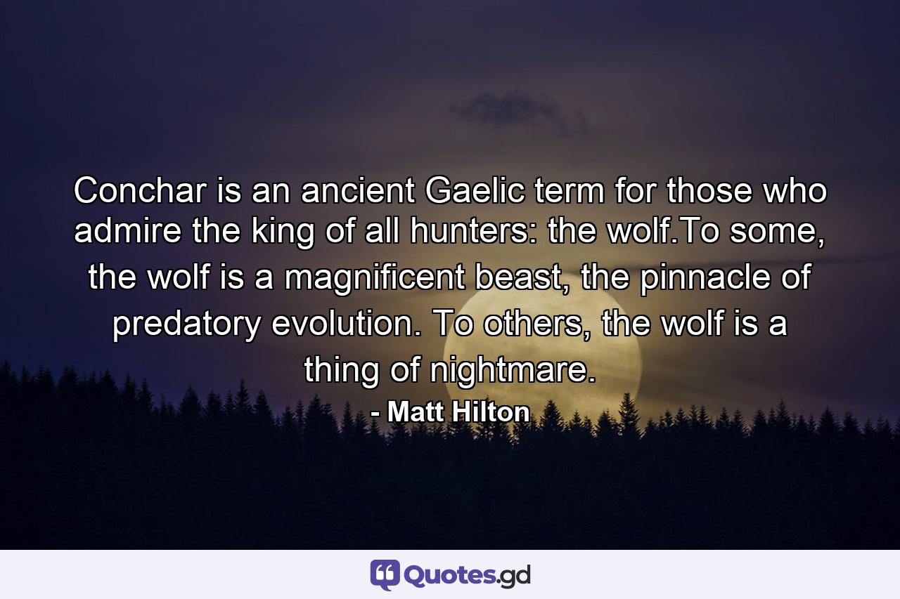 Conchar is an ancient Gaelic term for those who admire the king of all hunters: the wolf.To some, the wolf is a magnificent beast, the pinnacle of predatory evolution. To others, the wolf is a thing of nightmare. - Quote by Matt Hilton