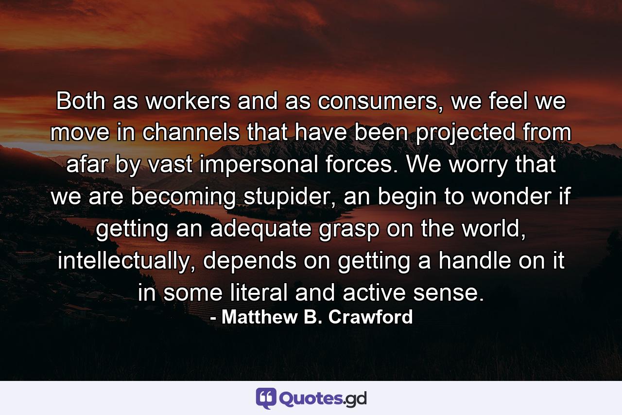 Both as workers and as consumers, we feel we move in channels that have been projected from afar by vast impersonal forces. We worry that we are becoming stupider, an begin to wonder if getting an adequate grasp on the world, intellectually, depends on getting a handle on it in some literal and active sense. - Quote by Matthew B. Crawford