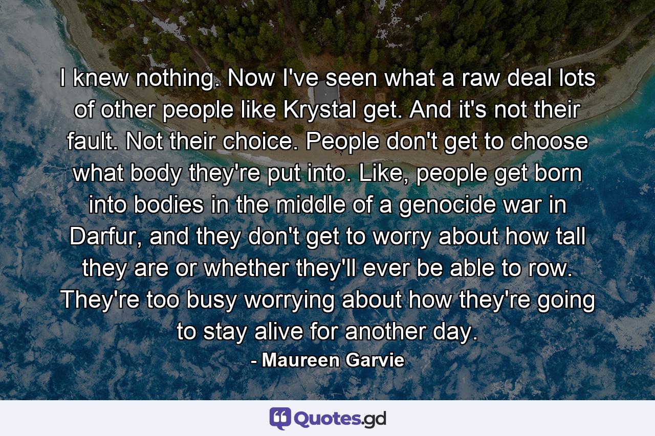 I knew nothing. Now I've seen what a raw deal lots of other people like Krystal get. And it's not their fault. Not their choice. People don't get to choose what body they're put into. Like, people get born into bodies in the middle of a genocide war in Darfur, and they don't get to worry about how tall they are or whether they'll ever be able to row. They're too busy worrying about how they're going to stay alive for another day. - Quote by Maureen Garvie