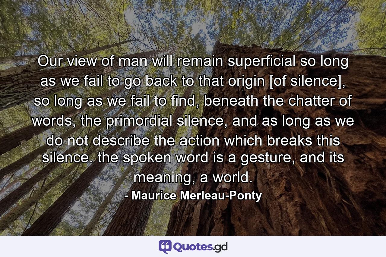 Our view of man will remain superficial so long as we fail to go back to that origin [of silence], so long as we fail to find, beneath the chatter of words, the primordial silence, and as long as we do not describe the action which breaks this silence. the spoken word is a gesture, and its meaning, a world. - Quote by Maurice Merleau-Ponty