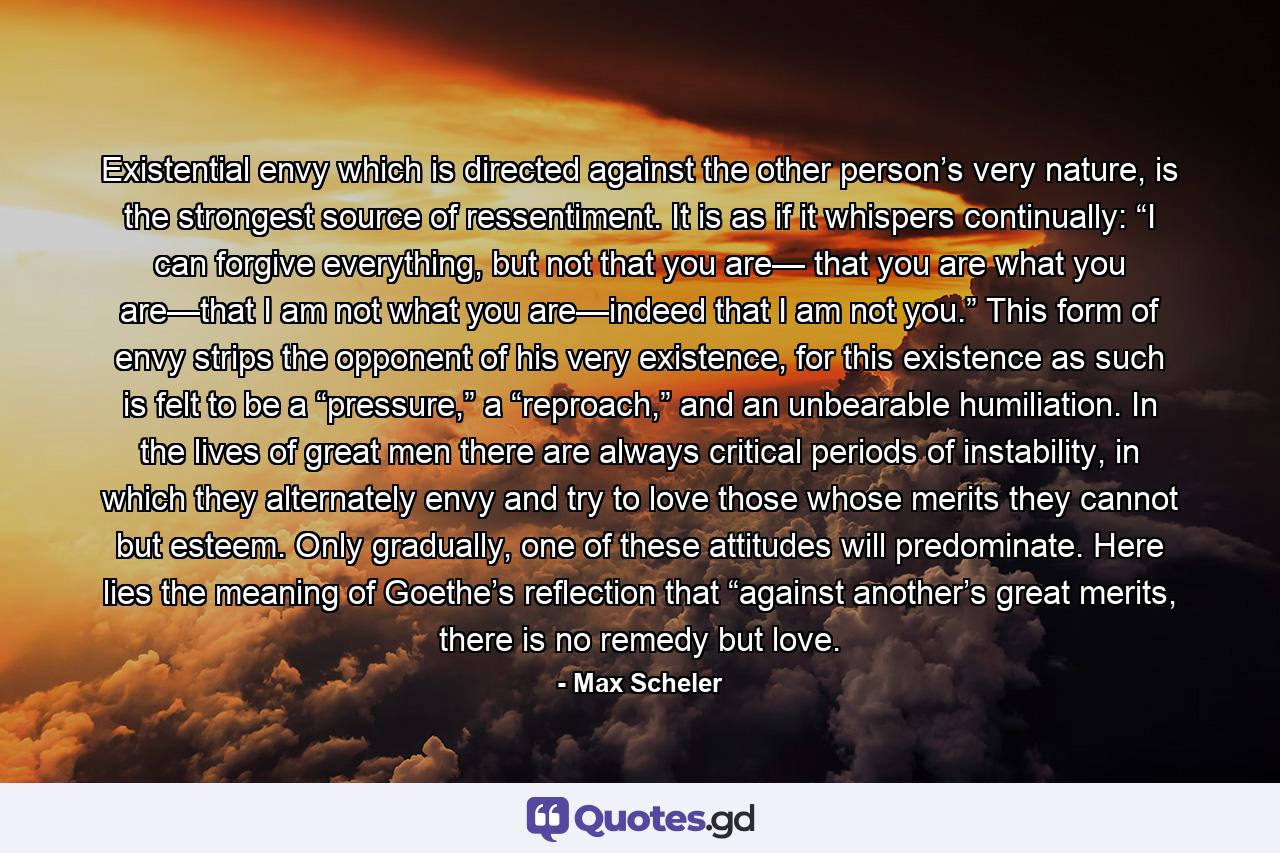 Existential envy which is directed against the other person’s very nature, is the strongest source of ressentiment. It is as if it whispers continually: “I can forgive everything, but not that you are— that you are what you are—that I am not what you are—indeed that I am not you.” This form of envy strips the opponent of his very existence, for this existence as such is felt to be a “pressure,” a “reproach,” and an unbearable humiliation. In the lives of great men there are always critical periods of instability, in which they alternately envy and try to love those whose merits they cannot but esteem. Only gradually, one of these attitudes will predominate. Here lies the meaning of Goethe’s reflection that “against another’s great merits, there is no remedy but love. - Quote by Max Scheler