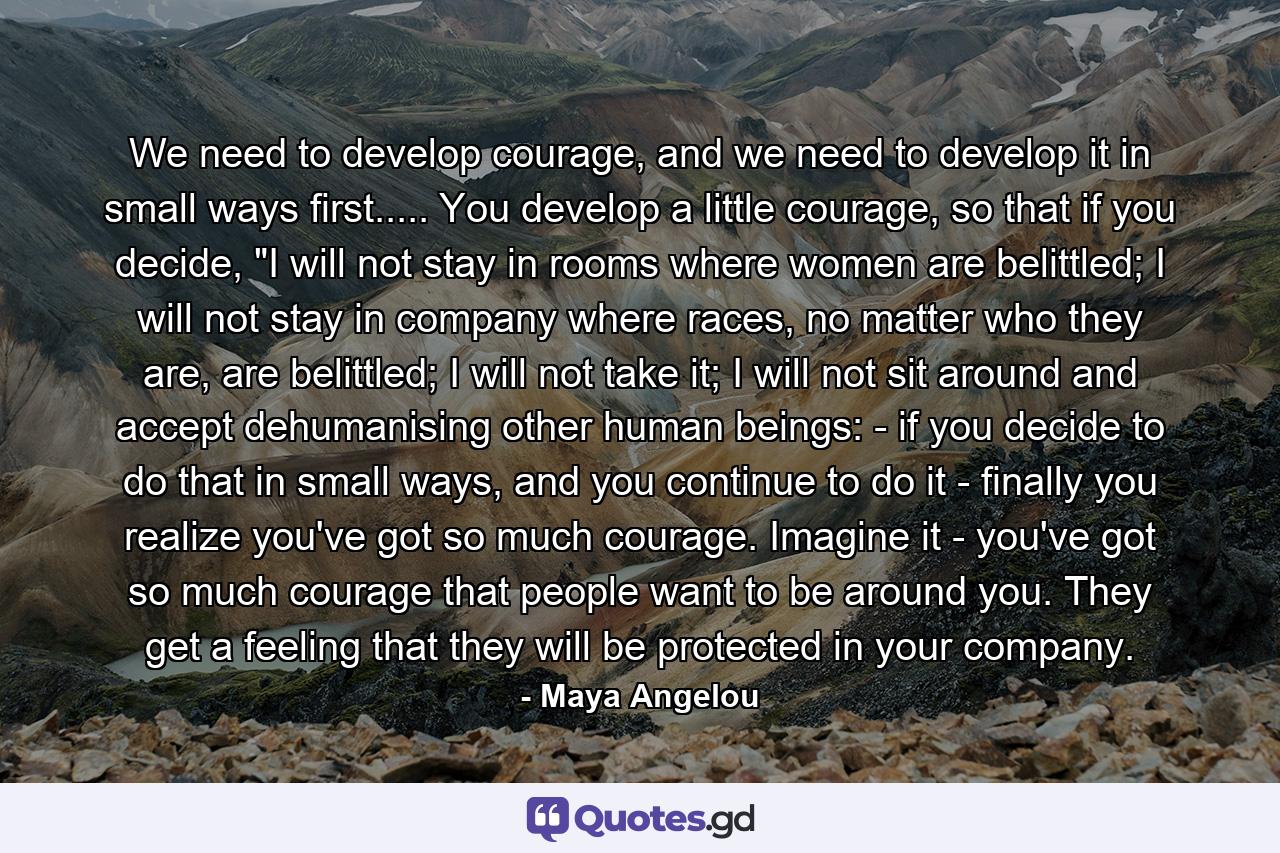 We need to develop courage, and we need to develop it in small ways first..... You develop a little courage, so that if you decide, 