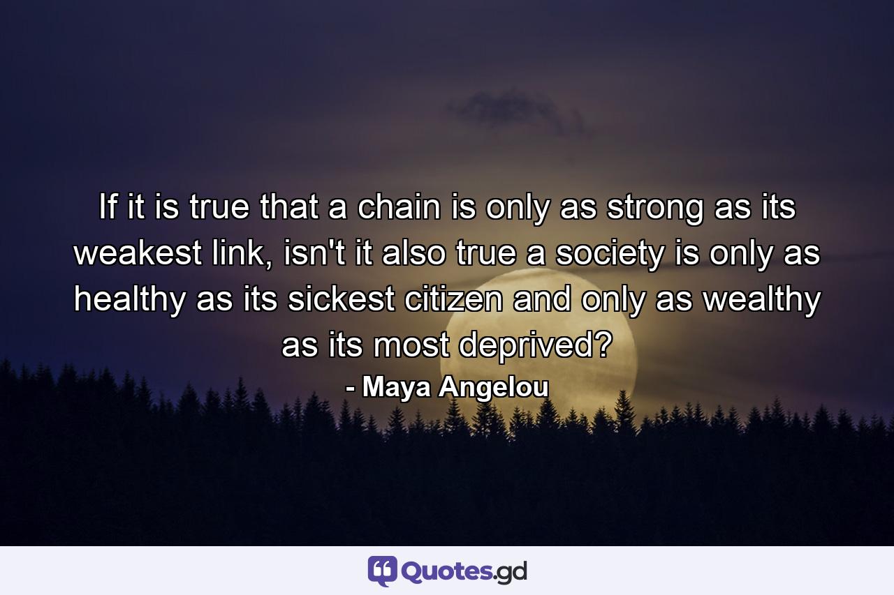 If it is true that a chain is only as strong as its weakest link, isn't it also true a society is only as healthy as its sickest citizen and only as wealthy as its most deprived? - Quote by Maya Angelou