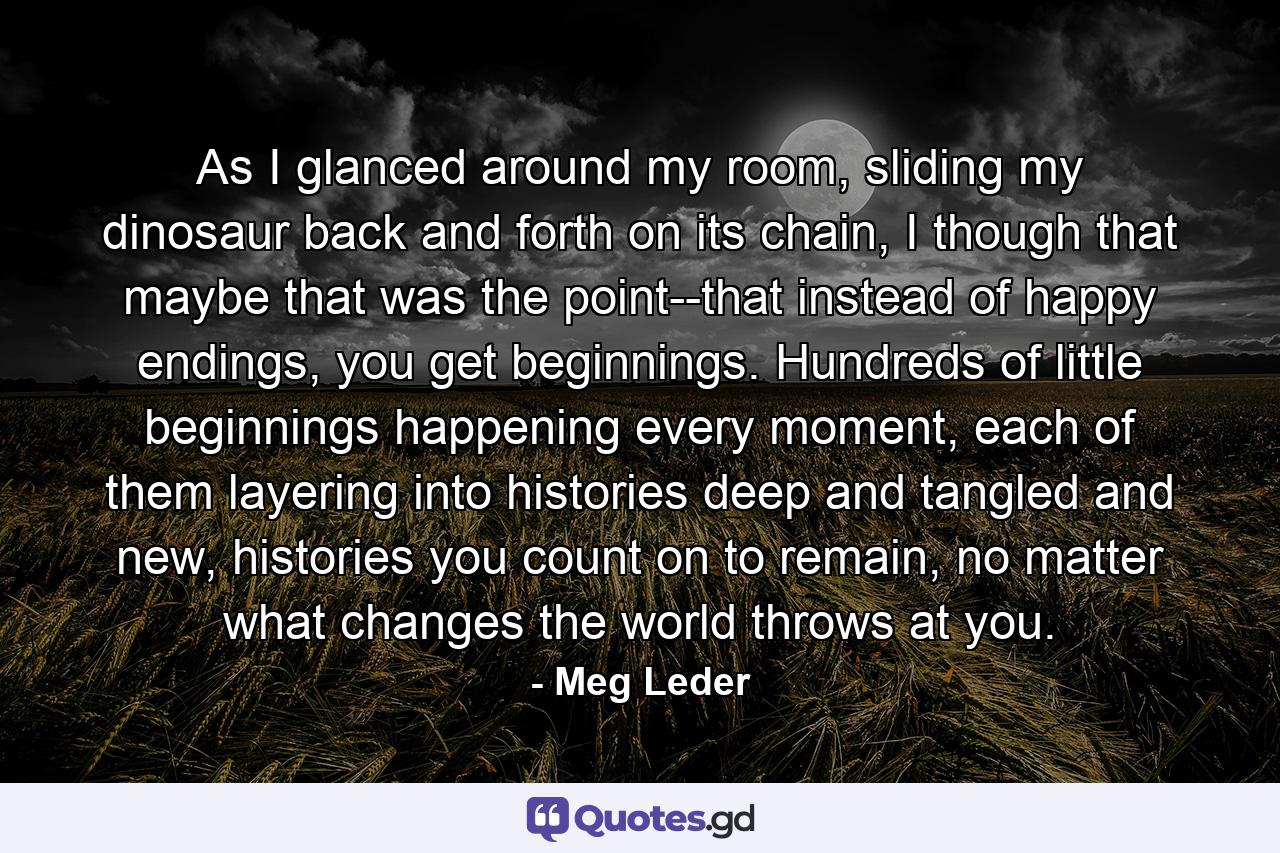 As I glanced around my room, sliding my dinosaur back and forth on its chain, I though that maybe that was the point--that instead of happy endings, you get beginnings. Hundreds of little beginnings happening every moment, each of them layering into histories deep and tangled and new, histories you count on to remain, no matter what changes the world throws at you. - Quote by Meg Leder