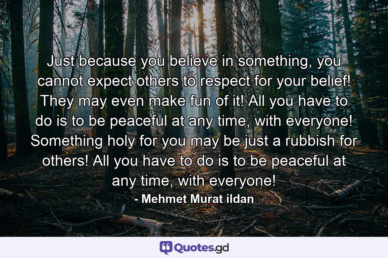 Just because you believe in something, you cannot expect others to respect for your belief! They may even make fun of it! All you have to do is to be peaceful at any time, with everyone! Something holy for you may be just a rubbish for others! All you have to do is to be peaceful at any time, with everyone! - Quote by Mehmet Murat ildan