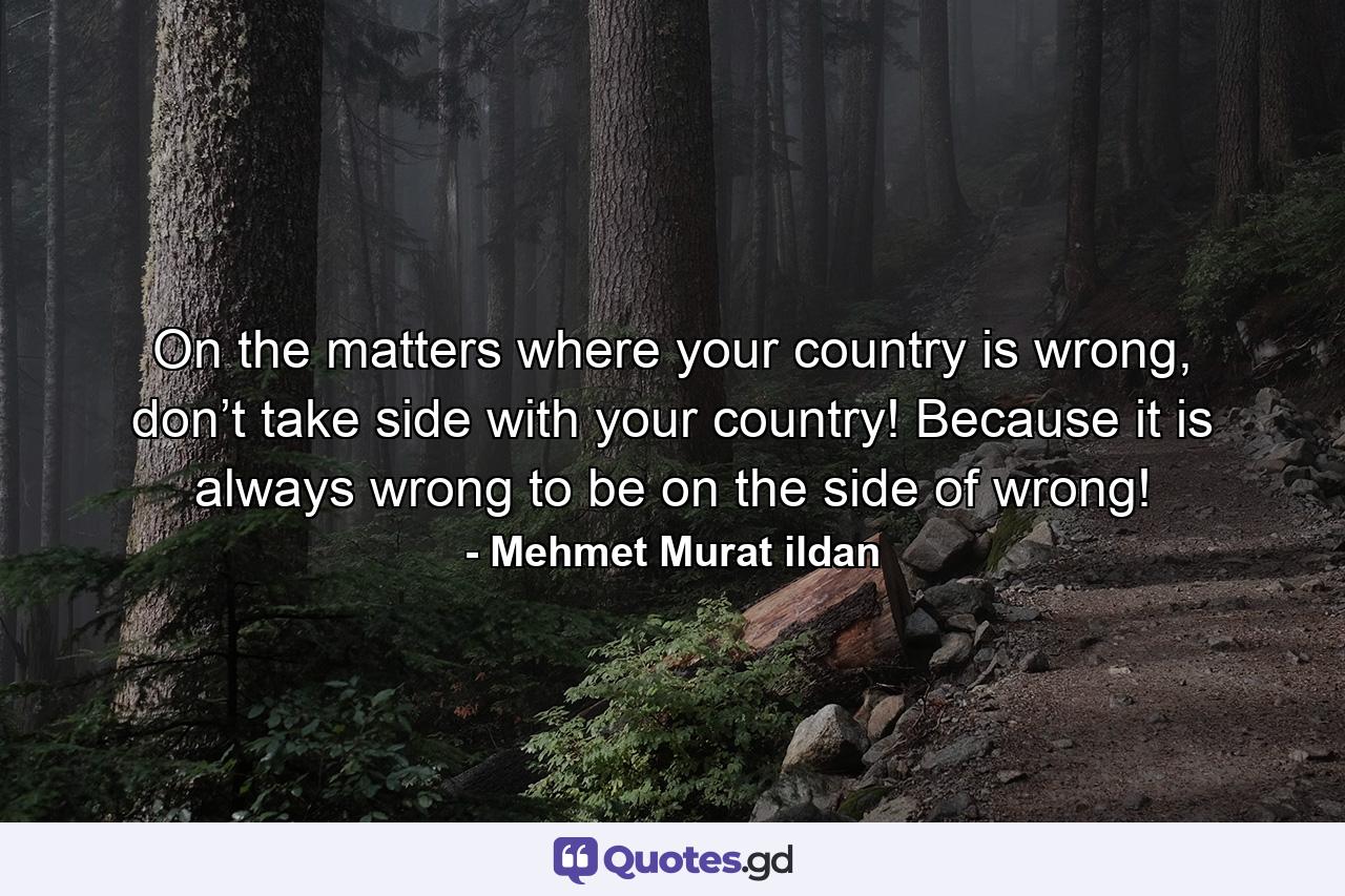 On the matters where your country is wrong, don’t take side with your country! Because it is always wrong to be on the side of wrong! - Quote by Mehmet Murat ildan