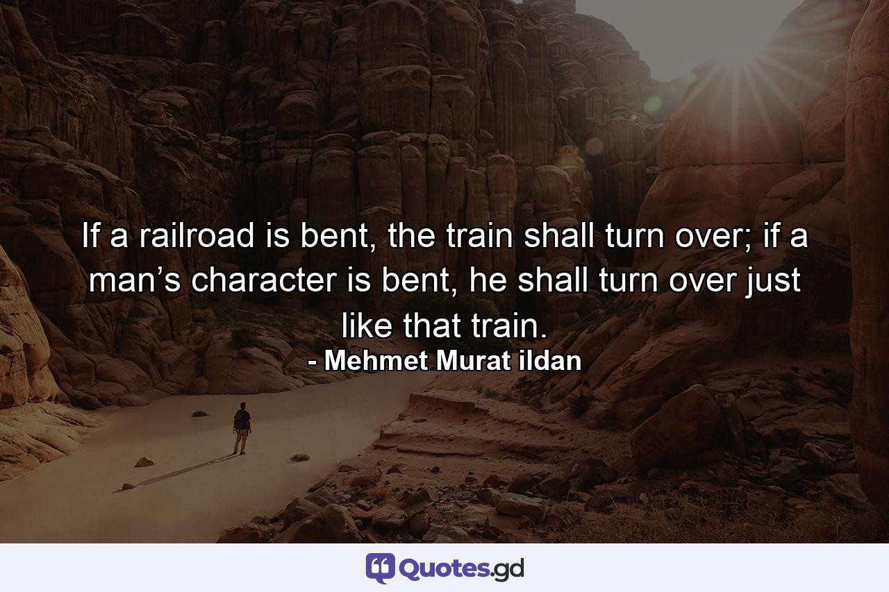 If a railroad is bent, the train shall turn over; if a man’s character is bent, he shall turn over just like that train. - Quote by Mehmet Murat ildan