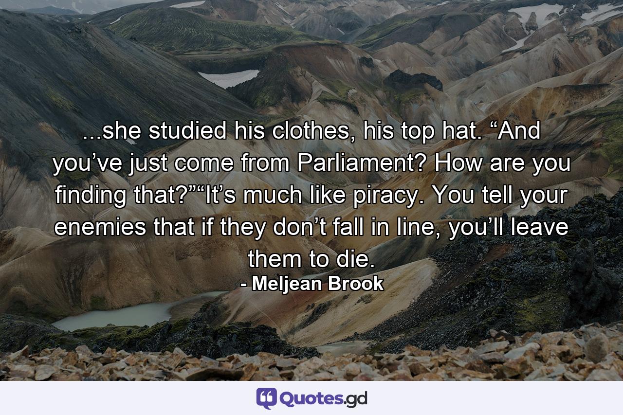 ...she studied his clothes, his top hat. “And you’ve just come from Parliament? How are you finding that?”“It’s much like piracy. You tell your enemies that if they don’t fall in line, you’ll leave them to die. - Quote by Meljean Brook