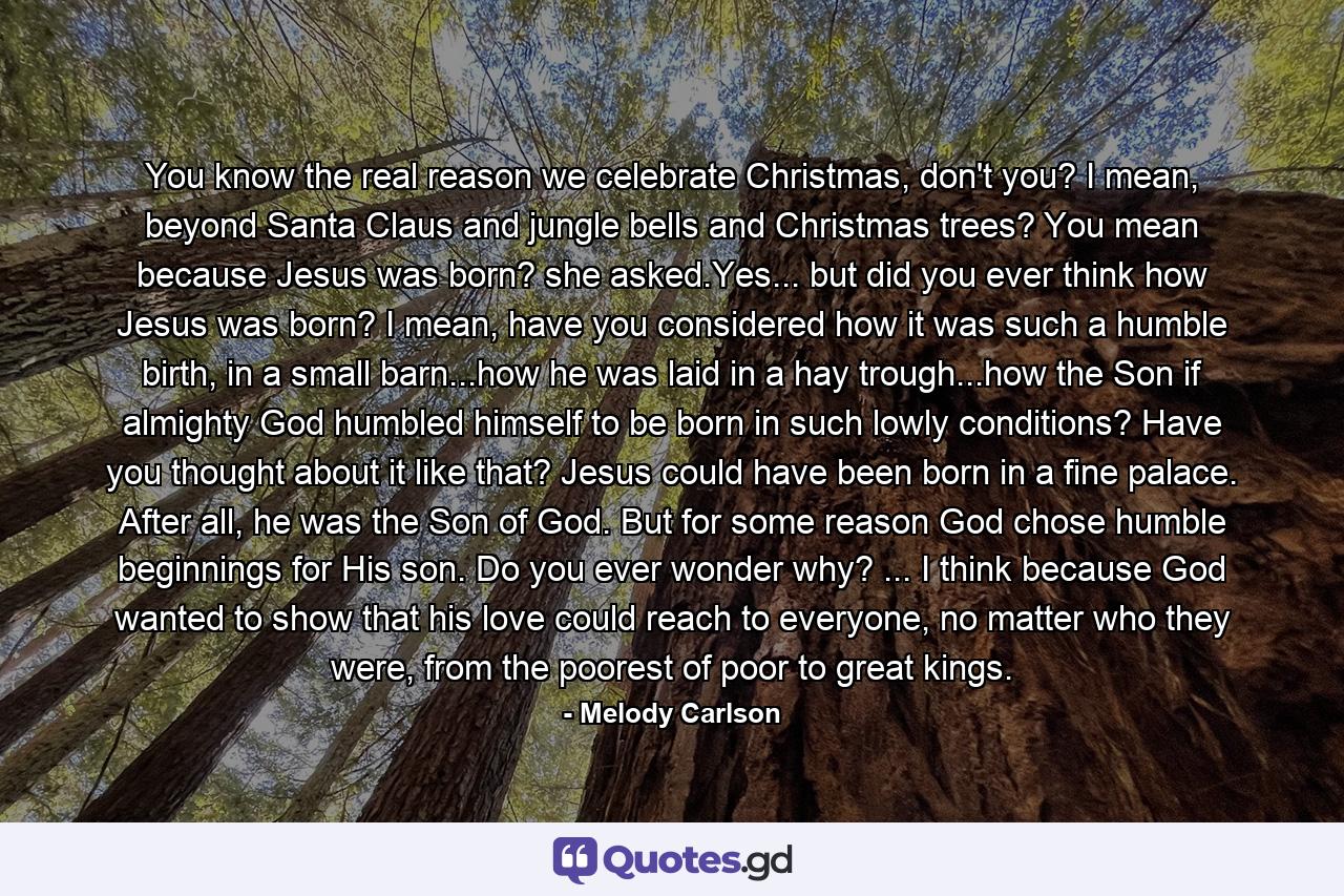 You know the real reason we celebrate Christmas, don't you? I mean, beyond Santa Claus and jungle bells and Christmas trees? You mean because Jesus was born? she asked.Yes... but did you ever think how Jesus was born? I mean, have you considered how it was such a humble birth, in a small barn...how he was laid in a hay trough...how the Son if almighty God humbled himself to be born in such lowly conditions? Have you thought about it like that? Jesus could have been born in a fine palace. After all, he was the Son of God. But for some reason God chose humble beginnings for His son. Do you ever wonder why? ... I think because God wanted to show that his love could reach to everyone, no matter who they were, from the poorest of poor to great kings. - Quote by Melody Carlson