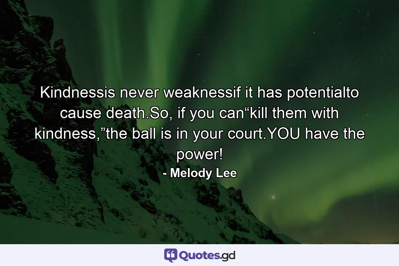 Kindnessis never weaknessif it has potentialto cause death.So, if you can“kill them with kindness,”the ball is in your court.YOU have the power! - Quote by Melody Lee