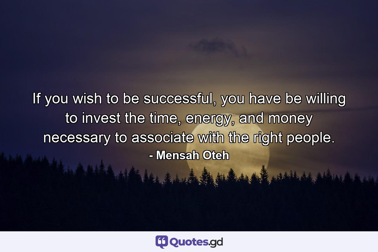 If you wish to be successful, you have be willing to invest the time, energy, and money necessary to associate with the right people. - Quote by Mensah Oteh