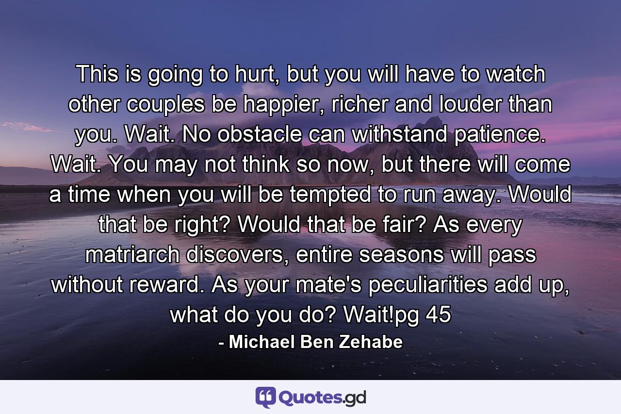 This is going to hurt, but you will have to watch other couples be happier, richer and louder than you. Wait. No obstacle can withstand patience. Wait. You may not think so now, but there will come a time when you will be tempted to run away. Would that be right? Would that be fair? As every matriarch discovers, entire seasons will pass without reward. As your mate's peculiarities add up, what do you do? Wait!pg 45 - Quote by Michael Ben Zehabe