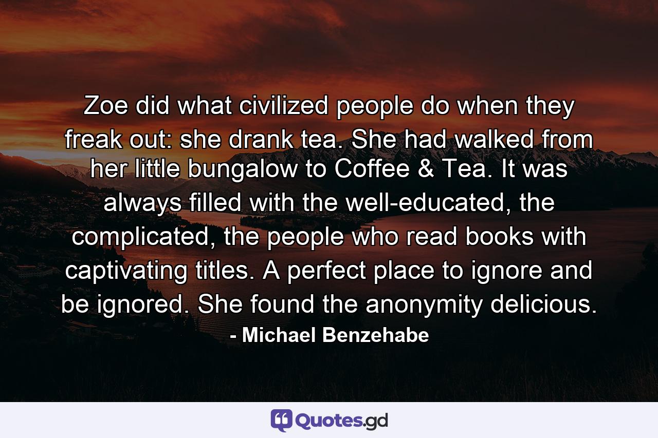 Zoe did what civilized people do when they freak out: she drank tea. She had walked from her little bungalow to Coffee & Tea. It was always filled with the well-educated, the complicated, the people who read books with captivating titles. A perfect place to ignore and be ignored. She found the anonymity delicious. - Quote by Michael Benzehabe